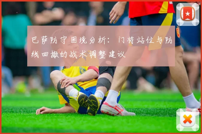 巴萨防守困境分析：门将站位与防线回撤的战术调整建议