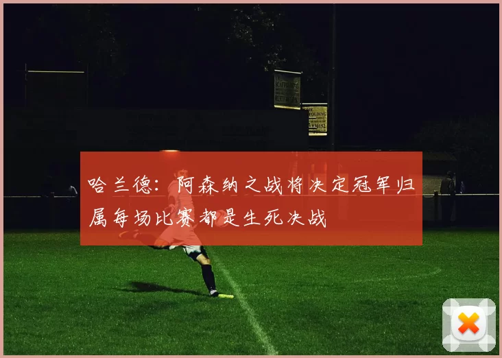 哈兰德：阿森纳之战将决定冠军归属每场比赛都是生死决战
