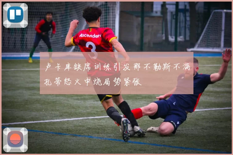 卢卡库缺席训练引发那不勒斯不满孔蒂怒火中烧局势紧张