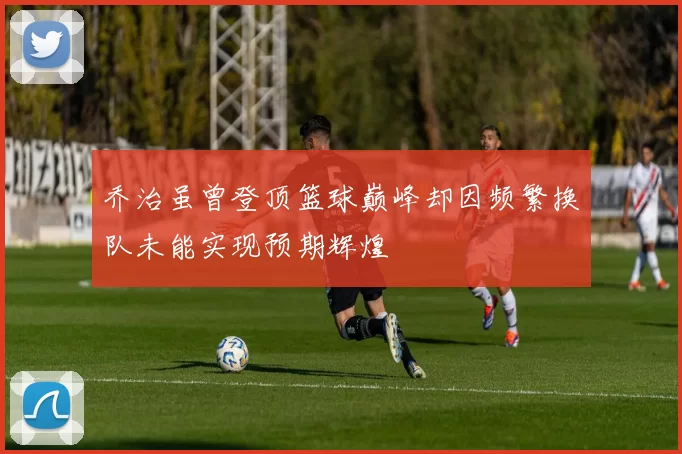乔治虽曾登顶篮球巅峰却因频繁换队未能实现预期辉煌