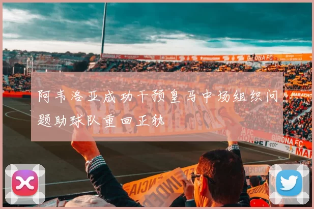阿韦洛亚成功干预皇马中场组织问题助球队重回正轨
