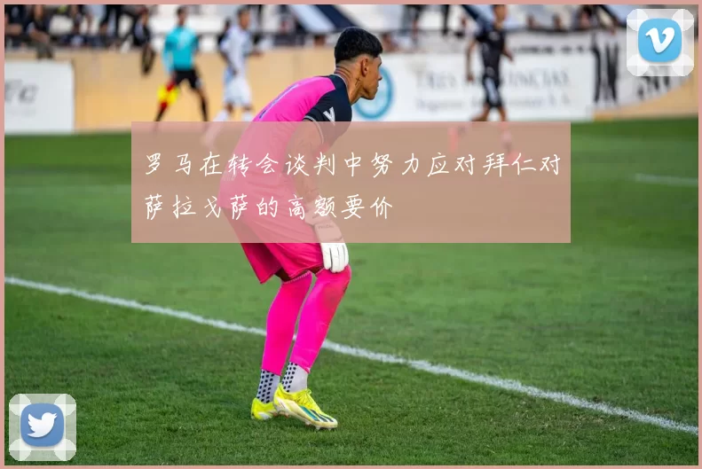 罗马在转会谈判中努力应对拜仁对萨拉戈萨的高额要价