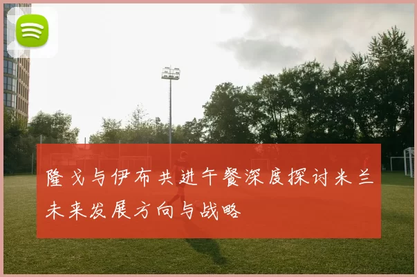 隆戈与伊布共进午餐深度探讨米兰未来发展方向与战略