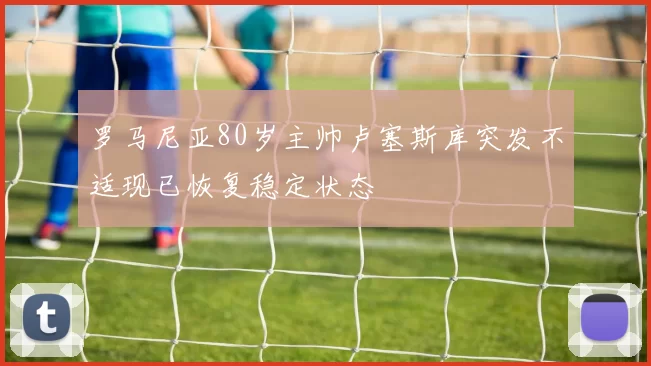 罗马尼亚80岁主帅卢塞斯库突发不适现已恢复稳定状态