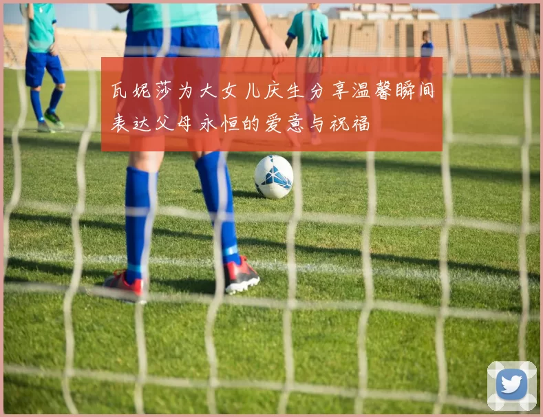 瓦妮莎为大女儿庆生分享温馨瞬间表达父母永恒的爱意与祝福