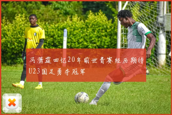 冯潇霆回忆20年前世青赛经历期待U23国足勇夺冠军