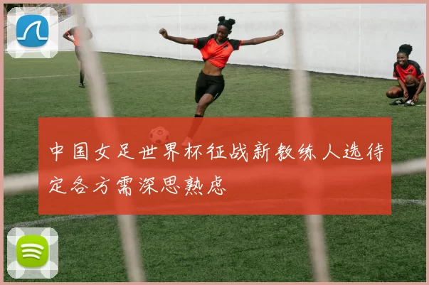 中国女足世界杯征战新教练人选待定各方需深思熟虑