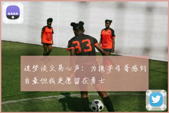 追梦谈交易心声：为换字母哥感到自豪但我更愿留在勇士