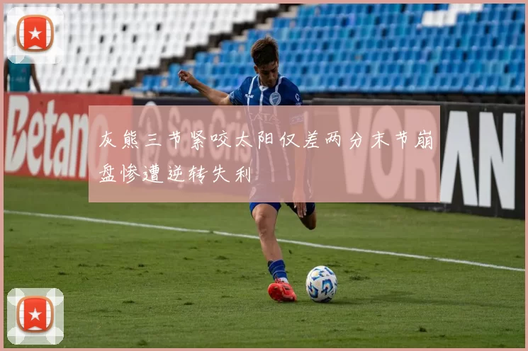 灰熊三节紧咬太阳仅差两分末节崩盘惨遭逆转失利