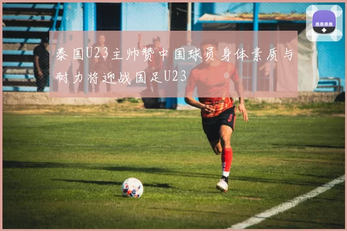泰国U23主帅赞中国球员身体素质与耐力将迎战国足U23