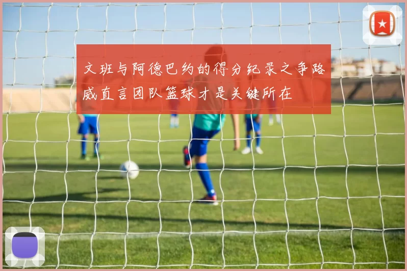 文班与阿德巴约的得分纪录之争路威直言团队篮球才是关键所在