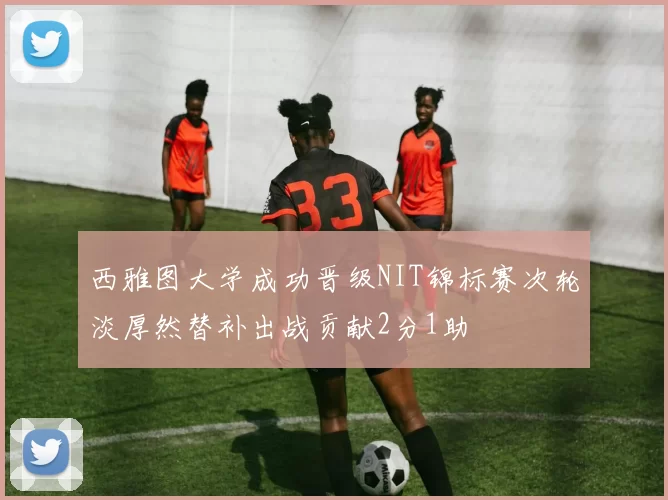 西雅图大学成功晋级NIT锦标赛次轮淡厚然替补出战贡献2分1助