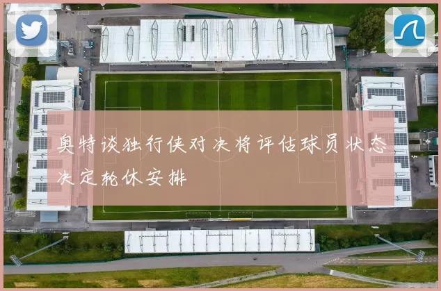奥特谈独行侠对决将评估球员状态决定轮休安排